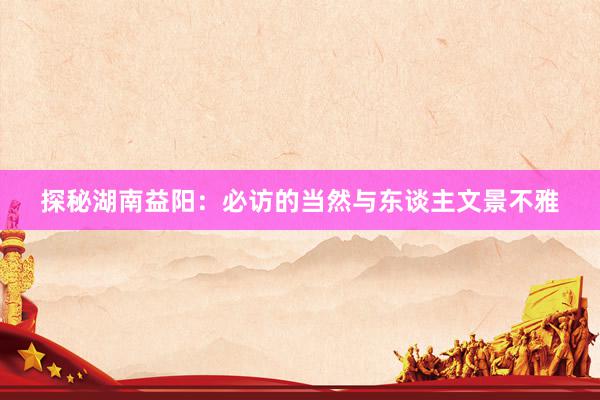 探秘湖南益阳：必访的当然与东谈主文景不雅